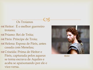 Os Troianos
 Heitor: É o melhor guerreiro
troiano;
 Príamo: Rei de Tróia;
 Páris: Príncipe de Troia;
 Helena: Esposa de Páris, antes
casada com Menelau;
 Criseida: Prima de Heitor e
Páris, capturada pelos aqueus
se torna escrava de Aquiles e
acaba se apaixonando por ele e
vice-versa.
Heitor
 