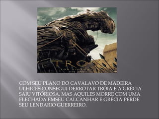 COM SEU PLANO DO CAVALAVO DE MADEIRA  ULHICES CONSEGUI DERROTAR TRÓIA E A GRÉCIA SAIU VITÓRIOSA, MAS AQUILES MORRE COM UMA FLECHADA EMSEU CALCANHAR E GRÉCIA PERDE SEU LENDARIO GUERREIRO. 