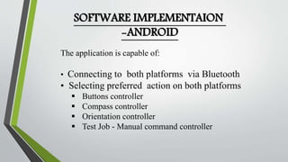 SOFTWARE IMPLEMENTAION 
-ANDROID 
The application is capable of: 
• Connecting to both platforms via Bluetooth 
• Selecting preferred action on both platforms 
 Buttons controller 
 Compass controller 
 Orientation controller 
 Test Job - Manual command controller 
 