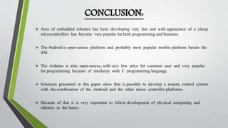 CONCLUSION: 
 Area of embedded robotics has been developing very fast and with appearance of a cheap 
microcontrollers has become very popular for both programming and business. 
 The Android is open-source platform and probably most popular mobile platform beside the 
iOS. 
 The Arduino is also open-source, with very low price for common user and very popular 
for programming because of similarity with C programming language. 
 Solutions presented in this paper show that is possible to develop a remote control system 
with the combination of the Android and the other micro controller platforms. 
 Because of that it is very important to follow development of physical computing and 
robotics in the future. 
 