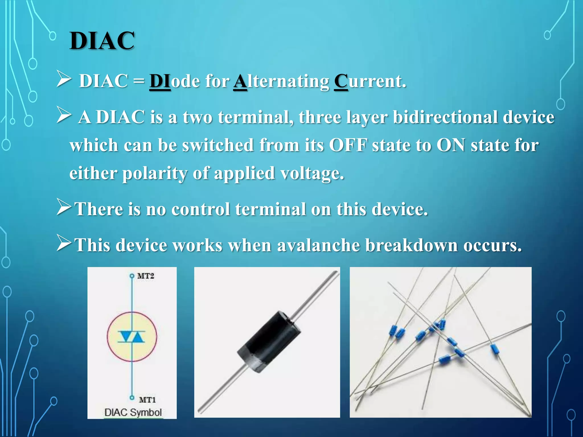 DIAC
 DIAC = DIode for Alternating Current.
 A DIAC is a two terminal, three layer bidirectional device
which can be switched from its OFF state to ON state for
either polarity of applied voltage.
There is no control terminal on this device.
This device works when avalanche breakdown occurs.
 