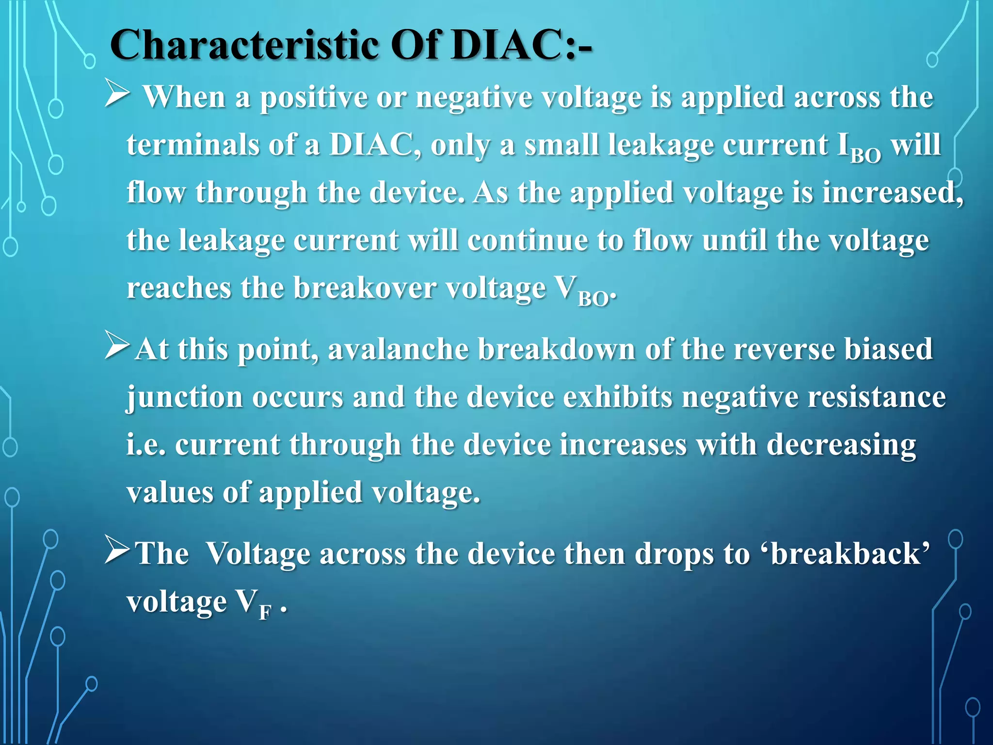 Characteristic Of DIAC:-
 When a positive or negative voltage is applied across the
terminals of a DIAC, only a small leakage current IBO will
flow through the device. As the applied voltage is increased,
the leakage current will continue to flow until the voltage
reaches the breakover voltage VBO.
At this point, avalanche breakdown of the reverse biased
junction occurs and the device exhibits negative resistance
i.e. current through the device increases with decreasing
values of applied voltage.
The Voltage across the device then drops to ‘breakback’
voltage VF .
 