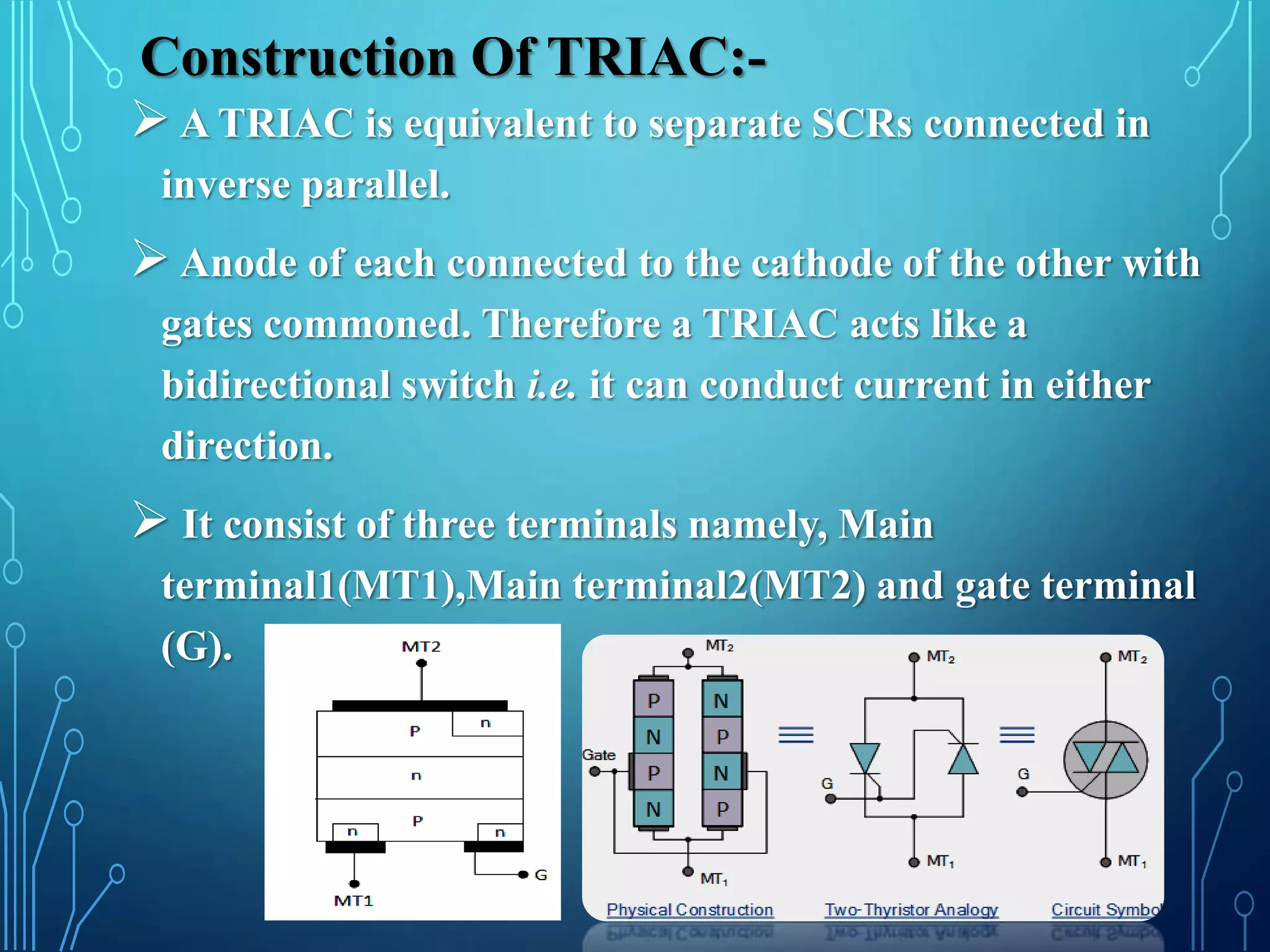 Construction Of TRIAC:-
 A TRIAC is equivalent to separate SCRs connected in
inverse parallel.
 Anode of each connected to the cathode of the other with
gates commoned. Therefore a TRIAC acts like a
bidirectional switch i.e. it can conduct current in either
direction.
 It consist of three terminals namely, Main
terminal1(MT1),Main terminal2(MT2) and gate terminal
(G).
 