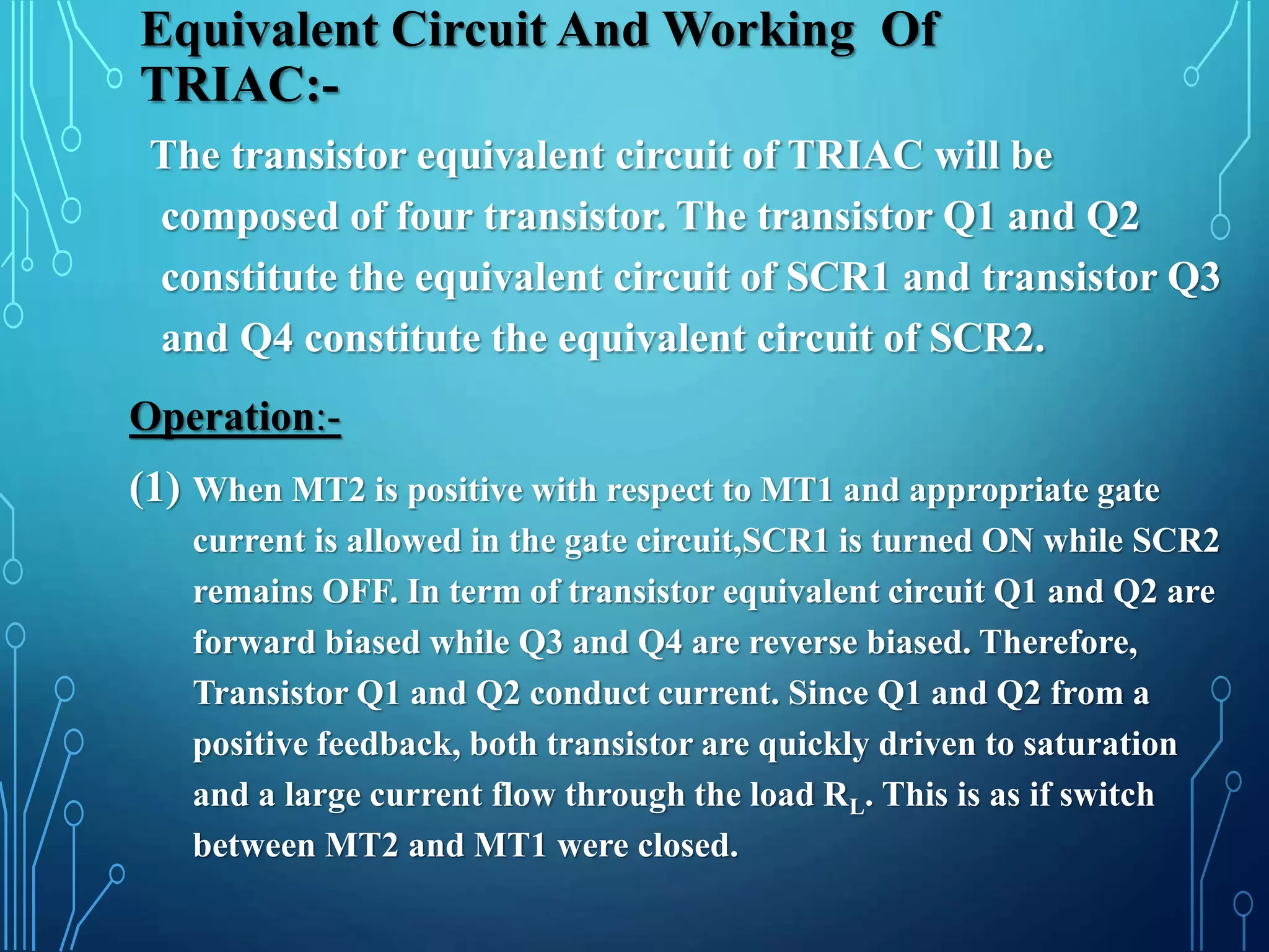 Equivalent Circuit And Working Of
TRIAC:-
The transistor equivalent circuit of TRIAC will be
composed of four transistor. The transistor Q1 and Q2
constitute the equivalent circuit of SCR1 and transistor Q3
and Q4 constitute the equivalent circuit of SCR2.
Operation:-
(1) When MT2 is positive with respect to MT1 and appropriate gate
current is allowed in the gate circuit,SCR1 is turned ON while SCR2
remains OFF. In term of transistor equivalent circuit Q1 and Q2 are
forward biased while Q3 and Q4 are reverse biased. Therefore,
Transistor Q1 and Q2 conduct current. Since Q1 and Q2 from a
positive feedback, both transistor are quickly driven to saturation
and a large current flow through the load RL. This is as if switch
between MT2 and MT1 were closed.
 