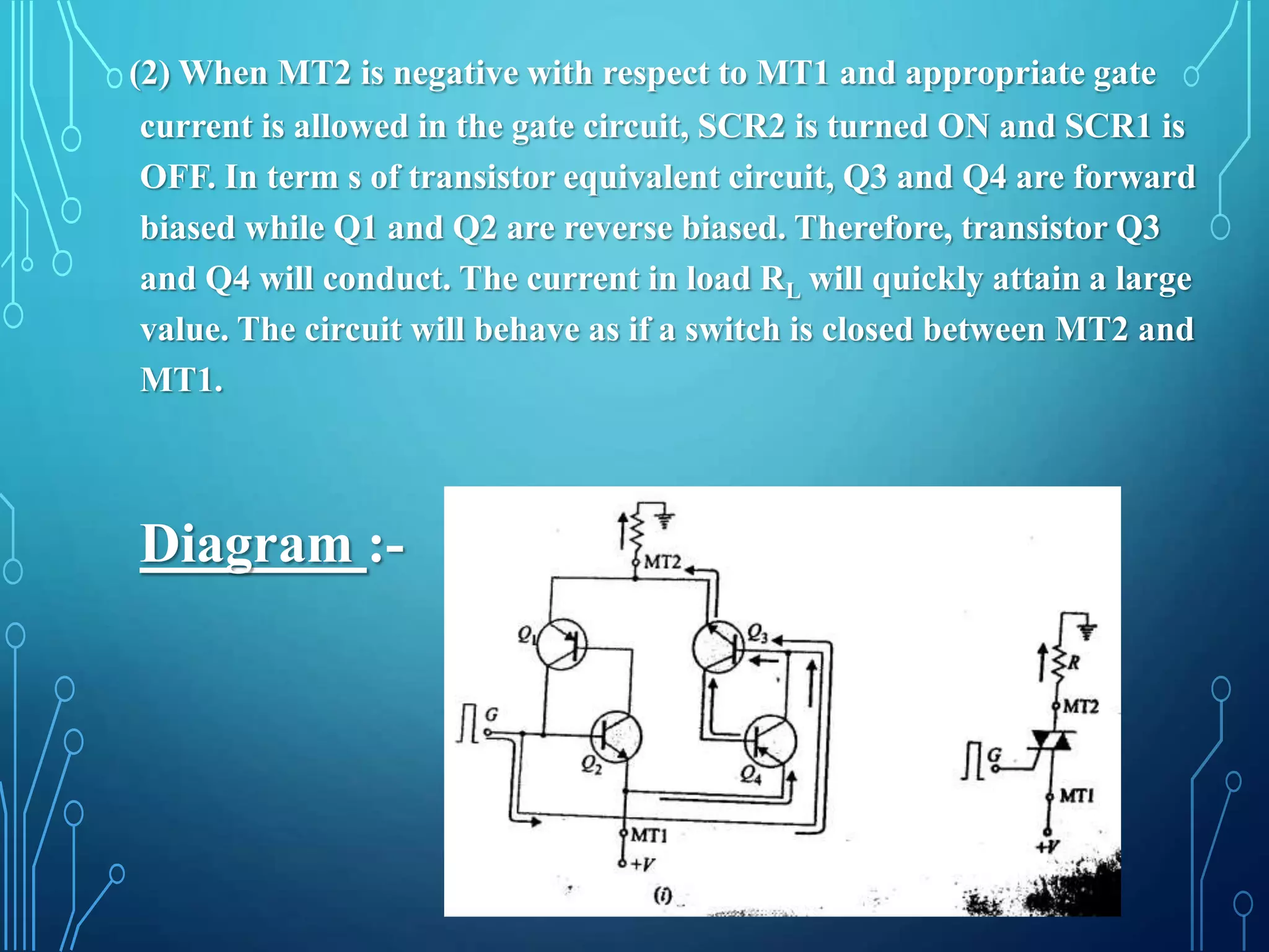 Diagram :-
(2) When MT2 is negative with respect to MT1 and appropriate gate
current is allowed in the gate circuit, SCR2 is turned ON and SCR1 is
OFF. In term s of transistor equivalent circuit, Q3 and Q4 are forward
biased while Q1 and Q2 are reverse biased. Therefore, transistor Q3
and Q4 will conduct. The current in load RL will quickly attain a large
value. The circuit will behave as if a switch is closed between MT2 and
MT1.
 