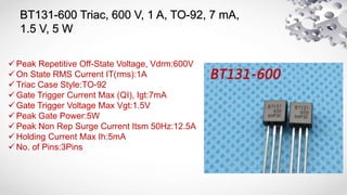 BT131-600 Triac, 600 V, 1 A, TO-92, 7 mA,
1.5 V, 5 W
 Peak Repetitive Off-State Voltage, Vdrm:600V
 On State RMS Current IT(rms):1A
 Triac Case Style:TO-92
 Gate Trigger Current Max (QI), Igt:7mA
 Gate Trigger Voltage Max Vgt:1.5V
 Peak Gate Power:5W
 Peak Non Rep Surge Current Itsm 50Hz:12.5A
 Holding Current Max Ih:5mA
 No. of Pins:3Pins
 
