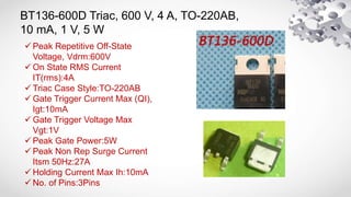 BT136-600D Triac, 600 V, 4 A, TO-220AB,
10 mA, 1 V, 5 W
 Peak Repetitive Off-State
Voltage, Vdrm:600V
 On State RMS Current
IT(rms):4A
 Triac Case Style:TO-220AB
 Gate Trigger Current Max (QI),
Igt:10mA
 Gate Trigger Voltage Max
Vgt:1V
 Peak Gate Power:5W
 Peak Non Rep Surge Current
Itsm 50Hz:27A
 Holding Current Max Ih:10mA
 No. of Pins:3Pins
 
