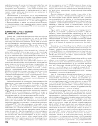 zação desse estoque de energia permite que a atividade física seja      tão para o sistema venoso(16). O TAG componente dessas partícu-
sustentada por longos períodos e que a depleção de glicogênio e a       las pode trilhar vários caminhos, como armazenamento no tecido
hipoglicemia sejam atrasadas(9,11). Outros passos limitantes, como      adiposo, encaminhamento para as vias de obtenção de energia,
os processos de mobilização e as adaptações periféricas relacio-        ou, ainda, como substrato para síntese de outras lipoproteínas
nadas à oxidação lipídica, são determinantes para a obtenção de         (VLDL) no fígado.
energia durante a atividade física.                                        Considerando que o endotélio vascular é impermeável às lipo-
   Indubitavelmente, os ácidos graxos são um importante substra-        proteínas circulantes, o TAG presente nessas partículas tem que
to energético para realização da atividade física de baixa intensida-   ser hidrolisado em glicerol e ácidos graxos para que o transporte
de e longa duração (exercício de endurance). Entretanto, a contri-      transendotelial ocorra. A hidrólise do TAG contido nas lipoproteí-
buição do estoque intramuscular de TAG tem sido negligenciada.          nas é intermediada pela ação catalítica da enzima lipase lipoprotéi-
O objetivo do trabalho foi realizar uma extensa revisão da literatu-    ca (LPL)(17). Essa enzima é encontrada no endotélio, mais especifi-
ra, no sentido de determinar a relevância da contribuição energéti-     camente na superfície luminal da célula endotelial. A fração da
ca dos estoques intramusculares de TAG durante o exercício de           enzima LPL que se liga a proteoglicana constitui o seu sítio catalí-
endurance.                                                              tico(18).
                                                                           Alguns relatos na literatura apontam para uma pequena contri-
SUPRIMENTO E CAPTAÇÃO DE LIPÍDIOS                                       buição do TAG associado a lipoproteínas no exercício ou após trei-
PELO MÚSCULO ESQUELÉTICO                                                namento(19). Esses estudos indicam que não mais do que 10% da
                                                                        oxidação lipídica total é resultado da hidrólise do TAG derivado das
   Uma vez que a capacidade das fibras musculares em sintetizar         lipoproteínas nessas condições(15), embora os investigadores te-
ácidos graxos é limitada, esse substrato tem que ser suprido por        nham encontrado dificuldades em avaliar se a concentração medida
fontes extracelulares. No organismo, a gordura presente na cor-         de ácidos graxos plasmáticos é resultado da hidrólise das lipopro-
rente sanguínea encontra-se disponível para as fibras musculares        teínas ou da liberação de ácidos graxos provenientes dos adipóci-
sob a forma de ácidos graxos associados à albumina (também co-          tos.
nhecidos como ácidos graxos livres – AGL), ou sob a forma de TAG
                                                                           É sabido que o perfil das lipoproteínas é fortemente alterado
encontrado nas lipoproteínas (quilomícrons, VLDL, LDL, IDL e
                                                                        pelo exercício, que é preconizado na prevenção das doenças vas-
HDL)(10).
                                                                        culares(20). Indivíduos treinados apresentam baixa concentração plas-
   Em condições de repouso o fluxo sanguíneo para músculo é de
                                                                        mática de TAG tanto nos estados de jejum como no período pós-
aproximadamente 0,05ml de sangue por grama de músculo por
                                                                        prandial(21). Isso é reflexo, principalmente, da maior taxa de captação
minuto. Considerando que a concentração plasmática arterial de
                                                                        de TAG pela musculatura esquelética, proporcionada pelo aumen-
AGL é da ordem de 0,4µmol por ml de sangue no hematócrito de
                                                                        to na atividade da LPL muscular(22).
40%, o suprimento arterial de ácidos graxos será aproximadamen-
te de 12ηmol por grama de músculo por minuto(12).                          Portanto, a regulação diferencial da atividade da LPL no tecido
   Baseados nesses valores, Owen e Reichard(12) estimaram que o         adiposo e no músculo tem implicações importantes na distribui-
músculo em repouso utilizaria aproximadamente 5ηmol de ácidos           ção do TAG circulante. A atividade dessa enzima no tecido adiposo
graxos por grama por minuto, indicando que, nessa condição, me-         está relacionada ao armazenamento de TAG circulante. Já no mús-
nos do que a metade do ácido graxo disponível no plasma será            culo, a LPL favorece a utilização do TAG como fonte de energia
captado durante a passagem nos capilares musculares. Durante o          durante o exercício. Enquanto há diminuição da atividade da LPL e
exercício, a disponibilidade de AGL para o músculo aumenta para         da sua concentração de RNAm no tecido adiposo, o contrário é
600-900ηmol de ácidos graxos por grama de músculo por minuto.           observado no músculo cardíaco e esquelético durante a atividade
Apesar do abrupto aumento da disponibilidade de AGL, apenas             física e após treinamento de endurance(23).
uma pequena parcela desse substrato é captada pela fibra muscu-            Além da capacidade de hidrólise das pontes entre os resíduos
lar durante o exercício(13). Hagenfeldt e Wahren(13) demonstraram       de ácidos graxos e o glicerol na molécula de TAG, a LPL apresenta
que a captação de AGL pelo músculo em exercício é da ordem de           ainda atividade fosfolipase A2. A hidrólise dos fosfolipídios que
10-20% da quantidade circulante.                                        compõem a camada lipídica que encapsula o TAG das lipoproteí-
   O fornecimento arterial de ácidos graxos associados ao TAG das       nas permite a interação da LPL com seu substrato, no caso, o TAG.
lipoproteínas é muito superior ao de AGL. Os cálculos indicam que       A partir da hidrólise desse TAG encontrado nas lipoproteínas, uma
90 e 1.800-2.700ηmol de ácidos graxos associados ao TAG por             parcela dos ácidos graxos liberados é imediatamente extraída pe-
grama de músculo por minuto são fornecidos à musculatura em             las células do tecido muscular. O restante se liga à albumina plas-
repouso e em esforço, respectivamente. No entanto, assim como           mática e é carreado para a corrente sanguínea(24).
o AGL, apenas uma pequena parcela dos ácidos graxos presentes              Independentemente da origem, seja do AGL proveniente do te-
no TAG circulante será extraída durante a passagem do sangue no         cido adiposo ou do TAG encontrado nas lipoproteínas, uma vez
capilar(14). Portanto, a disponibilidade de ácidos graxos supera de     captado pelo músculo, o ácido graxo é transportado pela membra-
longe a capacidade de captação e oxidação da fibra muscular.            na plasmática por transportadores específicos(2). Após a sua capta-
   O AGL combinado à albumina plasmática é proveniente da gor-          ção, o ácido graxo é carreado no citoplasma pelas proteínas ligado-
dura armazenada no tecido adiposo periférico na forma esterifica-       ras de ácidos graxos (FABP)(25,26). A seguir, o ácido graxo pode, então,
da que, uma vez hidrolisada pela lipase hormônio-sensível (LHS),        ser reesterificado ou sofrer oxidação na mitocôndria. Nesse último
libera dois moles de ácido graxo e um mol de monoacilglicerol por       caso, o ácido graxo é ativado pela acil-CoA sintetase para forma-
molécula de TAG(15). Além dos ácidos graxos armazenados no teci-        ção do acil-CoA. Uma vez ativado, o acil, agora, é transportado atra-
do adiposo, aqueles provenientes da dieta constituem outra fonte        vés da membrana mitocondrial, graças a um sistema enzimático
de substrato para o músculo em exercício. Para que a energia en-        dependente de carnitina(27). Devido à ação catalítica da enzima lo-
contrada nestes esteja disponível, eles devem passar por várias         calizada na membrana externa da mitocôndria, a carnitina palmitoil
etapas abrangendo a digestão, degradação em dois ácidos graxos          transferase (CPT I), ocorre a combinação do acil com a carnitina,
e monoacilglicerol pela ação das lipases pancreática e entérica,        liberando a coenzima A. O complexo acil-carnitina atravessa a
emulsificação pela ação dos sais biliares e da lecitina, absorção       membrana pela ação de uma translocase (carnitina acilcarnitina
pelo enterócito, onde os mesmos sofrem reesterificação a TAG,           translocase) e a carnitina palmitoil transferase II (CPT II), localizada
para subseqüente formação dos quilomícrons. Essas lipoproteínas         na membrana interna mitocondrial, é responsável pela dissociação
atingem a circulação linfática, partindo para o ducto torácico e en-    do complexo acil-carnitina, regenerando o acil-CoA e a carnitina(28,29).
136                                                                                                    Rev Bras Med Esporte _ Vol. 11, Nº 2 – Mar/Abr, 2005
 