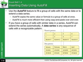 askillsapproach
© 2012 The McGraw-Hill Companies, Inc. All rights reserved.
Excel Skill 1.4Excel Skill 1.4
Inserting Data Using AutoFillInserting Data Using AutoFill
• Use the AutoFill feature to fill a group of cells with the same data or to
extend a data series.
– AutoFill copies the same value or formula to a group of cells at once.
– AutoFill is much more efficient than using copy-and-paste over and over.
• If you have a group of cells with similar data in a series, AutoFill can
extend the series automatically. A data series is any sequence of
cells with a recognizable pattern:
1-10
 