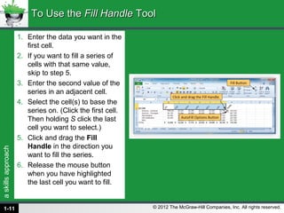 askillsapproach
© 2012 The McGraw-Hill Companies, Inc. All rights reserved.
1. Enter the data you want in the
first cell.
2. If you want to fill a series of
cells with that same value,
skip to step 5.
3. Enter the second value of the
series in an adjacent cell.
4. Select the cell(s) to base the
series on. (Click the first cell.
Then holding S click the last
cell you want to select.)
5. Click and drag the Fill
Handle in the direction you
want to fill the series.
6. Release the mouse button
when you have highlighted
the last cell you want to fill.
To Use theTo Use the Fill HandleFill Handle ToolTool
1-11
 