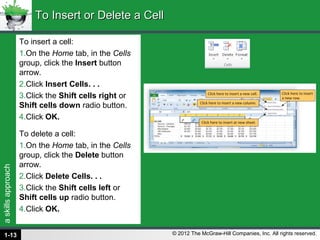 askillsapproach
© 2012 The McGraw-Hill Companies, Inc. All rights reserved.
To insert a cell:
1.On the Home tab, in the Cells
group, click the Insert button
arrow.
2.Click Insert Cells. . .
3.Click the Shift cells right or
Shift cells down radio button.
4.Click OK.
To delete a cell:
1.On the Home tab, in the Cells
group, click the Delete button
arrow.
2.Click Delete Cells. . .
3.Click the Shift cells left or
Shift cells up radio button.
4.Click OK.
To Insert or Delete a CellTo Insert or Delete a Cell
1-13
 