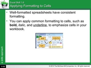 askillsapproach
© 2012 The McGraw-Hill Companies, Inc. All rights reserved.
Excel Skill 1.6Excel Skill 1.6
Applying Formatting to CellsApplying Formatting to Cells
• Well-formatted spreadsheets have consistent
formatting.
• You can apply common formatting to cells, such as
bold, italic, and underline, to emphasize cells in your
workbook.
1-14
 