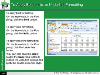 askillsapproach
© 2012 The McGraw-Hill Companies, Inc. All rights reserved.
To apply bold formatting:
•On the Home tab, in the Font
group, click the Bold button.
To apply italic formatting:
•On the Home tab, in the Font
group, click the Italic button.
To apply underline formatting:
•On the Home tab, in the Font
group, click the Underline
button.
•You can also click the arrow
next to the Underline button to
expand the underline options and
apply the double-underline style.
To Apply Bold, Italic, or Underline FormattingTo Apply Bold, Italic, or Underline Formatting
1-15
 