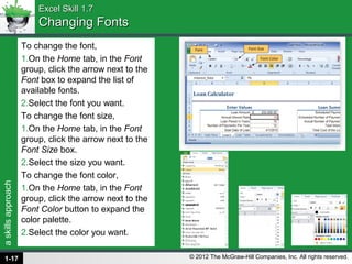 askillsapproach
© 2012 The McGraw-Hill Companies, Inc. All rights reserved.
To change the font,
1.On the Home tab, in the Font
group, click the arrow next to the
Font box to expand the list of
available fonts.
2.Select the font you want.
To change the font size,
1.On the Home tab, in the Font
group, click the arrow next to the
Font Size box.
2.Select the size you want.
To change the font color,
1.On the Home tab, in the Font
group, click the arrow next to the
Font Color button to expand the
color palette.
2.Select the color you want.
Excel Skill 1.7Excel Skill 1.7
Changing FontsChanging Fonts
1-17
 