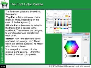 askillsapproach
© 2012 The McGraw-Hill Companies, Inc. All rights reserved.
The font color palette is divided into
three parts:
•Top Part - Automatic color choice
(black or white, depending on the
color of the background).
•Middle Part - the colors included in
the theme that is applied to the
workbook. These colors are designed
to work together and complement
each other.
•Bottom Part - the standard colors
(dark red, red, orange, etc.) These
colors are always available, no matter
what theme is in use.
You can pick a custom color by
clicking More Colors . . . from the
bottom of the font color palette.
The Font Color PaletteThe Font Color Palette
1-18
 