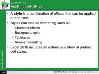 askillsapproach
© 2012 The McGraw-Hill Companies, Inc. All rights reserved.
Excel Skill 1.8Excel Skill 1.8
Applying Cell StylesApplying Cell Styles
• A style is a combination of effects that can be applied
at one time.
• Styles can include formatting such as:
– Character effects
– Background color
– Typefaces
– Number formatting
• Excel 2010 includes an extensive gallery of prebuilt
cell styles.
1-19
 