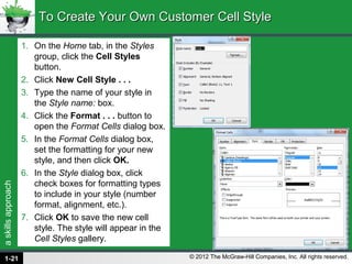 askillsapproach
© 2012 The McGraw-Hill Companies, Inc. All rights reserved.
1. On the Home tab, in the Styles
group, click the Cell Styles
button.
2. Click New Cell Style . . .
3. Type the name of your style in
the Style name: box.
4. Click the Format . . . button to
open the Format Cells dialog box.
5. In the Format Cells dialog box,
set the formatting for your new
style, and then click OK.
6. In the Style dialog box, click
check boxes for formatting types
to include in your style (number
format, alignment, etc.).
7. Click OK to save the new cell
style. The style will appear in the
Cell Styles gallery.
To Create Your Own Customer Cell StyleTo Create Your Own Customer Cell Style
1-21
 