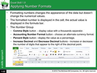 askillsapproach
© 2012 The McGraw-Hill Companies, Inc. All rights reserved.
Excel Skill 1.9Excel Skill 1.9
Applying Number FormatsApplying Number Formats
• Formatting numbers changes the appearance of the data but doesn’t
change the numerical values.
• The formatted number is displayed in the cell; the actual value is
displayed in the formula bar.
• The Number Group
– Comma Style button - display value with a thousands separator.
– Accounting Number Format button - choose an alternate currency format.
– Percent Style button - display the value as a percentage.
– Increase Decimal and Decrease Decimal buttons - increase or decrease
the number of digits that appear to the right of the decimal point.
1-22
 