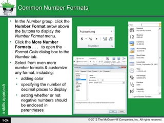 askillsapproach
© 2012 The McGraw-Hill Companies, Inc. All rights reserved.
• In the Number group, click the
Number Format arrow above
the buttons to display the
Number Format menu.
• Click the More Number
Formats . . . to open the
Format Cells dialog box to the
Number tab.
• Select from even more
number formats & customize
any format, including:
• adding color
• specifying the number of
decimal places to display
• setting whether or not
negative numbers should
be enclosed in
parentheses
Common Number FormatsCommon Number Formats
1-24
 