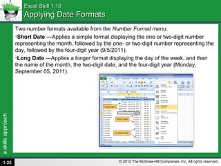 askillsapproach
© 2012 The McGraw-Hill Companies, Inc. All rights reserved.
Excel Skill 1.10Excel Skill 1.10
Applying Date FormatsApplying Date Formats
Two number formats available from the Number Format menu:
•Short Date —Applies a simple format displaying the one or two-digit number
representing the month, followed by the one- or two-digit number representing the
day, followed by the four-digit year (9/5/2011).
•Long Date —Applies a longer format displaying the day of the week, and then
the name of the month, the two-digit date, and the four-digit year (Monday,
September 05, 2011).
1-25
 