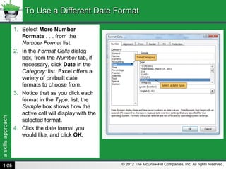 askillsapproach
© 2012 The McGraw-Hill Companies, Inc. All rights reserved.
1. Select More Number
Formats . . . from the
Number Format list.
2. In the Format Cells dialog
box, from the Number tab, if
necessary, click Date in the
Category: list. Excel offers a
variety of prebuilt date
formats to choose from.
3. Notice that as you click each
format in the Type: list, the
Sample box shows how the
active cell will display with the
selected format.
4. Click the date format you
would like, and click OK.
To Use a Different Date FormatTo Use a Different Date Format
1-26
 