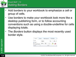 askillsapproach
© 2012 The McGraw-Hill Companies, Inc. All rights reserved.
Excel Skill 1.12Excel Skill 1.12
Adding BordersAdding Borders
• Add borders to your workbook to emphasize a cell or
group of cells.
• Use borders to make your workbook look more like a
desktop publishing form, or to follow accounting
conventions such as using a double-underline for cells
displaying totals.
• The Borders button displays the most recently used
border style.
1-29
 