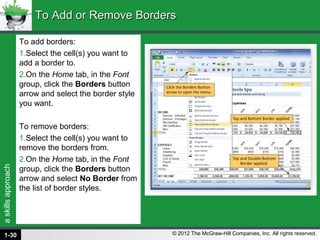 askillsapproach
© 2012 The McGraw-Hill Companies, Inc. All rights reserved.
To add borders:
1.Select the cell(s) you want to
add a border to.
2.On the Home tab, in the Font
group, click the Borders button
arrow and select the border style
you want.
To remove borders:
1.Select the cell(s) you want to
remove the borders from.
2.On the Home tab, in the Font
group, click the Borders button
arrow and select No Border from
the list of border styles.
To Add or Remove BordersTo Add or Remove Borders
1-30
 