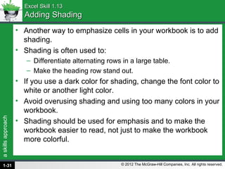 askillsapproach
© 2012 The McGraw-Hill Companies, Inc. All rights reserved.
Excel Skill 1.13Excel Skill 1.13
Adding ShadingAdding Shading
• Another way to emphasize cells in your workbook is to add
shading.
• Shading is often used to:
– Differentiate alternating rows in a large table.
– Make the heading row stand out.
• If you use a dark color for shading, change the font color to
white or another light color.
• Avoid overusing shading and using too many colors in your
workbook.
• Shading should be used for emphasis and to make the
workbook easier to read, not just to make the workbook
more colorful.
1-31
 