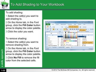 askillsapproach
© 2012 The McGraw-Hill Companies, Inc. All rights reserved.
To add shading:
1.Select the cell(s) you want to
add shading to.
2.On the Home tab, in the Font
group, click the Fill Color button
arrow to display the color palette.
3.Click the color you want.
To remove shading:
1.Select the cell(s) you want to
remove shading from.
2.On the Home tab, in the Font
group, click the Fill Color button
arrow to display the color palette.
3.Click No Fill to remove the fill
color from the selected cells.
To Add Shading to Your WorkbookTo Add Shading to Your Workbook
1-32
 