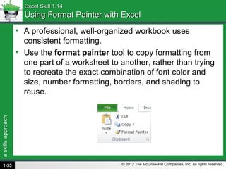 askillsapproach
© 2012 The McGraw-Hill Companies, Inc. All rights reserved.
Excel Skill 1.14Excel Skill 1.14
Using Format Painter with ExcelUsing Format Painter with Excel
• A professional, well-organized workbook uses
consistent formatting.
• Use the format painter tool to copy formatting from
one part of a worksheet to another, rather than trying
to recreate the exact combination of font color and
size, number formatting, borders, and shading to
reuse.
1-33
 