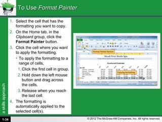 askillsapproach
© 2012 The McGraw-Hill Companies, Inc. All rights reserved.
1. Select the cell that has the
formatting you want to copy.
2. On the Home tab, in the
Clipboard group, click the
Format Painter button.
3. Click the cell where you want
to apply the formatting.
• To apply the formatting to a
range of cells,
1. Click the first cell in group.
2. Hold down the left mouse
button and drag across
the cells.
3. Release when you reach
the last cell.
4. The formatting is
automatically applied to the
selected cell(s).
To UseTo Use Format PainterFormat Painter
1-34
 