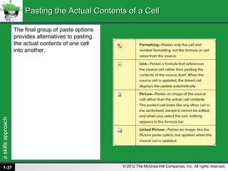 askillsapproach
© 2012 The McGraw-Hill Companies, Inc. All rights reserved.
The final group of paste options
provides alternatives to pasting
the actual contents of one cell
into another.
Pasting the Actual Contents of a CellPasting the Actual Contents of a Cell
1-37
 