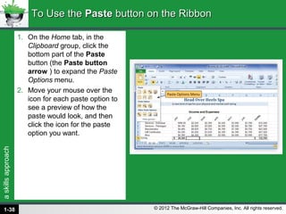 askillsapproach
© 2012 The McGraw-Hill Companies, Inc. All rights reserved.
1. On the Home tab, in the
Clipboard group, click the
bottom part of the Paste
button (the Paste button
arrow ) to expand the Paste
Options menu.
2. Move your mouse over the
icon for each paste option to
see a preview of how the
paste would look, and then
click the icon for the paste
option you want.
To Use theTo Use the PastePaste button on the Ribbonbutton on the Ribbon
1-38
 