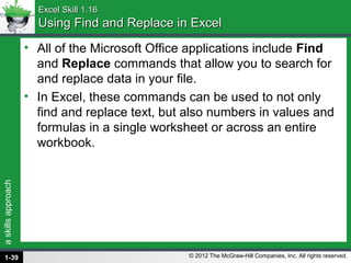 askillsapproach
© 2012 The McGraw-Hill Companies, Inc. All rights reserved.
Excel Skill 1.16Excel Skill 1.16
Using Find and Replace in ExcelUsing Find and Replace in Excel
• All of the Microsoft Office applications include Find
and Replace commands that allow you to search for
and replace data in your file.
• In Excel, these commands can be used to not only
find and replace text, but also numbers in values and
formulas in a single worksheet or across an entire
workbook.
1-39
 
