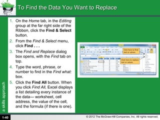 askillsapproach
© 2012 The McGraw-Hill Companies, Inc. All rights reserved.
1. On the Home tab, in the Editing
group at the far right side of the
Ribbon, click the Find & Select
button.
2. From the Find & Select menu,
click Find . . .
3. The Find and Replace dialog
box opens, with the Find tab on
top.
4. Type the word, phrase, or
number to find in the Find what:
box.
5. Click the Find All button. When
you click Find All, Excel displays
a list detailing every instance of
the data— worksheet, cell
address, the value of the cell,
and the formula (if there is one).
To Find the Data You Want to ReplaceTo Find the Data You Want to Replace
1-40
 