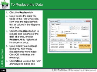 askillsapproach
© 2012 The McGraw-Hill Companies, Inc. All rights reserved.
1. Click the Replace tab.
2. Excel keeps the data you
typed in the Find what: box.
Now type the replacement
text or values in the Replace
with: box.
3. Click the Replace button to
replace one instance of the
data at a time, or click
Replace All to replace all
instances at once.
4. Excel displays a message
telling you how many
replacements were made.
Click OK to dismiss the
message.
5. Click Close to close the Find
and Replace dialog box.
To Replace the DataTo Replace the Data
1-41
 