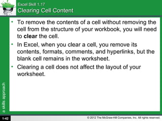 askillsapproach
© 2012 The McGraw-Hill Companies, Inc. All rights reserved.
Excel Skill 1.17Excel Skill 1.17
Clearing Cell ContentClearing Cell Content
• To remove the contents of a cell without removing the
cell from the structure of your workbook, you will need
to clear the cell.
• In Excel, when you clear a cell, you remove its
contents, formats, comments, and hyperlinks, but the
blank cell remains in the worksheet.
• Clearing a cell does not affect the layout of your
worksheet.
1-42
 