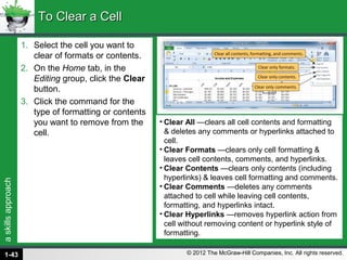askillsapproach
© 2012 The McGraw-Hill Companies, Inc. All rights reserved.
1. Select the cell you want to
clear of formats or contents.
2. On the Home tab, in the
Editing group, click the Clear
button.
3. Click the command for the
type of formatting or contents
you want to remove from the
cell.
To Clear a CellTo Clear a Cell
• Clear All —clears all cell contents and formatting
& deletes any comments or hyperlinks attached to
cell.
• Clear Formats —clears only cell formatting &
leaves cell contents, comments, and hyperlinks.
• Clear Contents —clears only contents (including
hyperlinks) & leaves cell formatting and comments.
• Clear Comments —deletes any comments
attached to cell while leaving cell contents,
formatting, and hyperlinks intact.
• Clear Hyperlinks —removes hyperlink action from
cell without removing content or hyperlink style of
formatting.
1-43
 