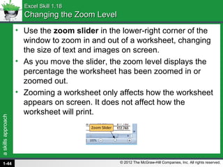 askillsapproach
© 2012 The McGraw-Hill Companies, Inc. All rights reserved.
Excel Skill 1.18Excel Skill 1.18
Changing the Zoom LevelChanging the Zoom Level
• Use the zoom slider in the lower-right corner of the
window to zoom in and out of a worksheet, changing
the size of text and images on screen.
• As you move the slider, the zoom level displays the
percentage the worksheet has been zoomed in or
zoomed out.
• Zooming a worksheet only affects how the worksheet
appears on screen. It does not affect how the
worksheet will print.
1-44
 