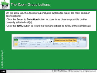 askillsapproach
© 2012 The McGraw-Hill Companies, Inc. All rights reserved.
On the View tab, the Zoom group includes buttons for two of the most common
zoom options:
•Click the Zoom to Selection button to zoom in as close as possible on the
currently selected cell(s).
•Click the 100% button to return the worksheet back to 100% of the normal size.
The Zoom Group buttonsThe Zoom Group buttons
1-46
 