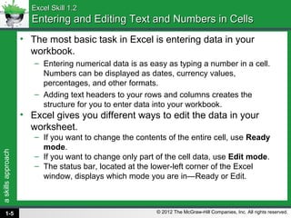 askillsapproach
© 2012 The McGraw-Hill Companies, Inc. All rights reserved.
Excel Skill 1.2Excel Skill 1.2
Entering and Editing Text and Numbers in CellsEntering and Editing Text and Numbers in Cells
• The most basic task in Excel is entering data in your
workbook.
– Entering numerical data is as easy as typing a number in a cell.
Numbers can be displayed as dates, currency values,
percentages, and other formats.
– Adding text headers to your rows and columns creates the
structure for you to enter data into your workbook.
• Excel gives you different ways to edit the data in your
worksheet.
– If you want to change the contents of the entire cell, use Ready
mode.
– If you want to change only part of the cell data, use Edit mode.
– The status bar, located at the lower-left corner of the Excel
window, displays which mode you are in—Ready or Edit.
1-5
 