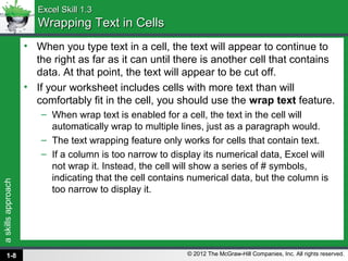 askillsapproach
© 2012 The McGraw-Hill Companies, Inc. All rights reserved.
Excel Skill 1.3Excel Skill 1.3
Wrapping Text in CellsWrapping Text in Cells
• When you type text in a cell, the text will appear to continue to
the right as far as it can until there is another cell that contains
data. At that point, the text will appear to be cut off.
• If your worksheet includes cells with more text than will
comfortably fit in the cell, you should use the wrap text feature.
– When wrap text is enabled for a cell, the text in the cell will
automatically wrap to multiple lines, just as a paragraph would.
– The text wrapping feature only works for cells that contain text.
– If a column is too narrow to display its numerical data, Excel will
not wrap it. Instead, the cell will show a series of # symbols,
indicating that the cell contains numerical data, but the column is
too narrow to display it.
1-8
 