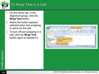 askillsapproach
© 2012 The McGraw-Hill Companies, Inc. All rights reserved.
1. On the Home tab, in the
Alignment group, click the
Wrap Text button.
2. Notice the button appears
selected when text wrapping
is active for the cell.
3. To turn off text wrapping in a
cell, click the Wrap Text
button again to deselect it.
To Wrap Text in a CellTo Wrap Text in a Cell
1-9
 