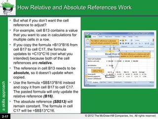 askillsapproach
© 2012 The McGraw-Hill Companies, Inc. All rights reserved.
• But what if you don’t want the cell
reference to adjust?
• For example, cell B13 contains a value
that you want to use in calculations for
multiple cells in a row.
• If you copy the formula =B13*B16 from
cell B17 to cell C17, the formula
updates to =C13*C16 (not what you
intended) because both of the cell
references are relative.
• The reference in cell B13 needs to be
absolute, so it doesn’t update when
copied.
• Use the formula =$B$13*B16 instead
and copy it from cell B17 to cell C17.
The pasted formula will only update the
relative reference (B16).
• The absolute reference ($B$13) will
remain constant. The formula in cell
C17 will be =$B$13*C16.
How Relative and Absolute References WorkHow Relative and Absolute References Work
2-17
 