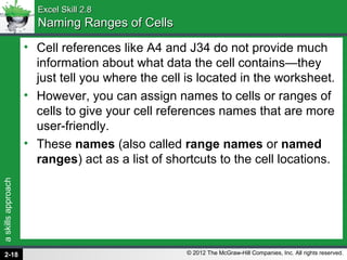 askillsapproach
© 2012 The McGraw-Hill Companies, Inc. All rights reserved.
Excel Skill 2.8Excel Skill 2.8
Naming Ranges of CellsNaming Ranges of Cells
• Cell references like A4 and J34 do not provide much
information about what data the cell contains—they
just tell you where the cell is located in the worksheet.
• However, you can assign names to cells or ranges of
cells to give your cell references names that are more
user-friendly.
• These names (also called range names or named
ranges) act as a list of shortcuts to the cell locations.
2-18
 
