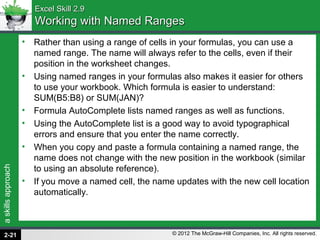 askillsapproach
© 2012 The McGraw-Hill Companies, Inc. All rights reserved.
Excel Skill 2.9Excel Skill 2.9
Working with Named RangesWorking with Named Ranges
• Rather than using a range of cells in your formulas, you can use a
named range. The name will always refer to the cells, even if their
position in the worksheet changes.
• Using named ranges in your formulas also makes it easier for others
to use your workbook. Which formula is easier to understand:
SUM(B5:B8) or SUM(JAN)?
• Formula AutoComplete lists named ranges as well as functions.
• Using the AutoComplete list is a good way to avoid typographical
errors and ensure that you enter the name correctly.
• When you copy and paste a formula containing a named range, the
name does not change with the new position in the workbook (similar
to using an absolute reference).
• If you move a named cell, the name updates with the new cell location
automatically.
2-21
 