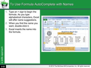 askillsapproach
© 2012 The McGraw-Hill Companies, Inc. All rights reserved.
1. Type an = sign to begin the
formula. As you type
alphabetical characters, Excel
will offer name suggestions.
2. When you find the name you
want, double-click it.
3. Excel inserts the name into
the formula.
To Use Formula AutoComplete with NamesTo Use Formula AutoComplete with Names
2-23
 