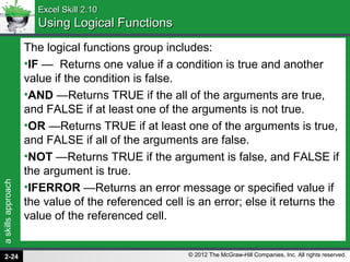 askillsapproach
© 2012 The McGraw-Hill Companies, Inc. All rights reserved.
Excel Skill 2.10Excel Skill 2.10
Using Logical FunctionsUsing Logical Functions
The logical functions group includes:
•IF — Returns one value if a condition is true and another
value if the condition is false.
•AND —Returns TRUE if the all of the arguments are true,
and FALSE if at least one of the arguments is not true.
•OR —Returns TRUE if at least one of the arguments is true,
and FALSE if all of the arguments are false.
•NOT —Returns TRUE if the argument is false, and FALSE if
the argument is true.
•IFERROR —Returns an error message or specified value if
the value of the referenced cell is an error; else it returns the
value of the referenced cell.
2-24
 