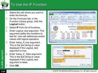 askillsapproach
© 2012 The McGraw-Hill Companies, Inc. All rights reserved.
1. Select the cell where you want to
enter the formula.
2. On the Formulas tab, in the
Function Library group, click the
Logical button.
3. Select IF from list of functions.
4. Enter Logical_test argument. This
argument states the condition to
test for. Use cell references and/or
values with logical operators.
5. Enter Value_if_true argument.
This is the text string or value
displayed if the Logical_test
argument is true.
6. Enter Value_if_ false argument.
This is the text string or value
displayed if the Logical_test
argument is false.
7. Click OK.
To Use the IF FunctionTo Use the IF Function
2-25
 