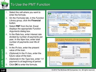 askillsapproach
© 2012 The McGraw-Hill Companies, Inc. All rights reserved.
1. Select the cell where you want to
enter the formula.
2. On the Formulas tab, in the Function
Library group, click the Financial
button.
3. Select PMT from the list. Excel
displays the appropriate Function
Arguments dialog box.
4. In the Rate box, enter interest rate
divided by number of payments per
year. In the Nper box, enter total
number of payments over life of
loan.
5. In the Pv box, enter the present
value of the loan.
6. (Optional) In the Fv box, enter the
future value of the loan.
7. (Optional) In the Type box, enter 1 if
payment is at beginning of period.
8. Click OK to enter the formula.
To Use the PMT FunctionTo Use the PMT Function
2-27
 